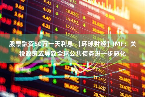 股票融资50万一天利息 【环球财经】IMF：关税政策或导致全球公共债务进一步恶化
