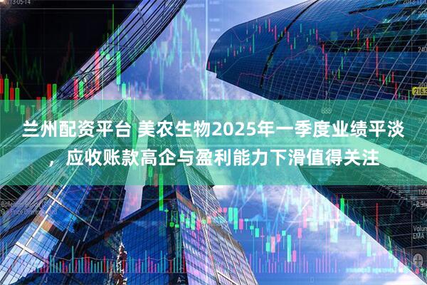 兰州配资平台 美农生物2025年一季度业绩平淡，应收账款高企与盈利能力下滑值得关注