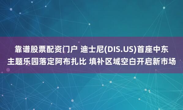 靠谱股票配资门户 迪士尼(DIS.US)首座中东主题乐园落定阿布扎比 填补区域空白开启新市场