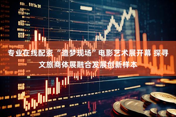 专业在线配资 “造梦现场”电影艺术展开幕 探寻文旅商体展融合发展创新样本