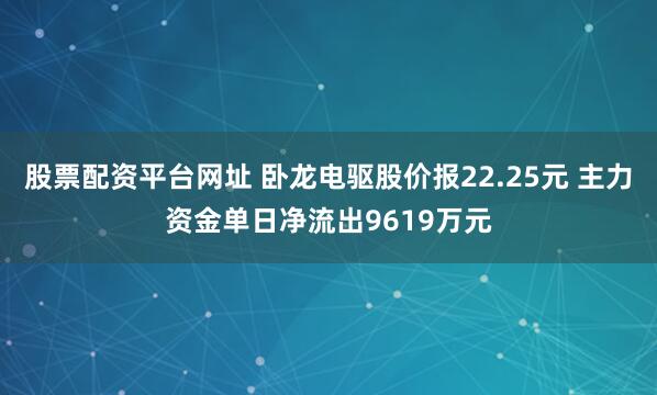 股票配资平台网址 卧龙电驱股价报22.25元 主力资金单日净流出9619万元