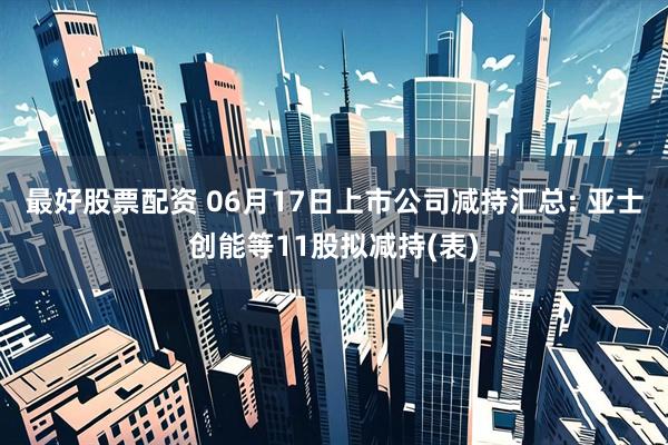 最好股票配资 06月17日上市公司减持汇总: 亚士创能等11股拟减持(表)