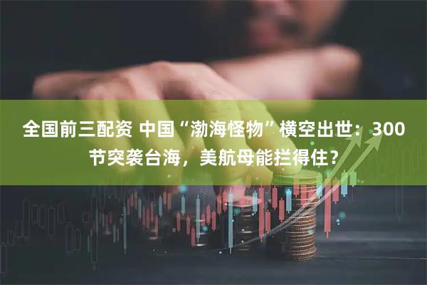全国前三配资 中国“渤海怪物”横空出世：300节突袭台海，美航母能拦得住？