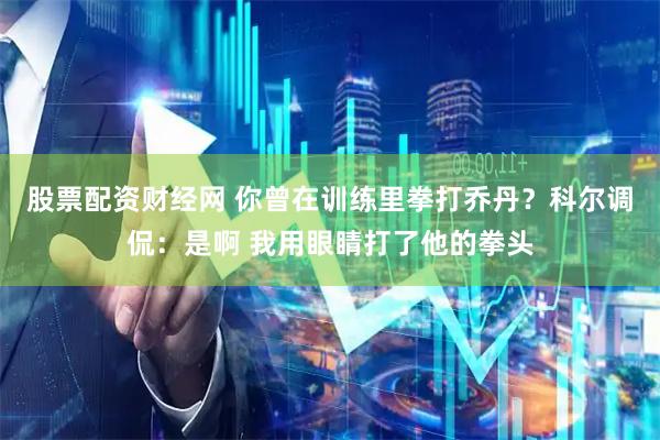 股票配资财经网 你曾在训练里拳打乔丹？科尔调侃：是啊 我用眼睛打了他的拳头