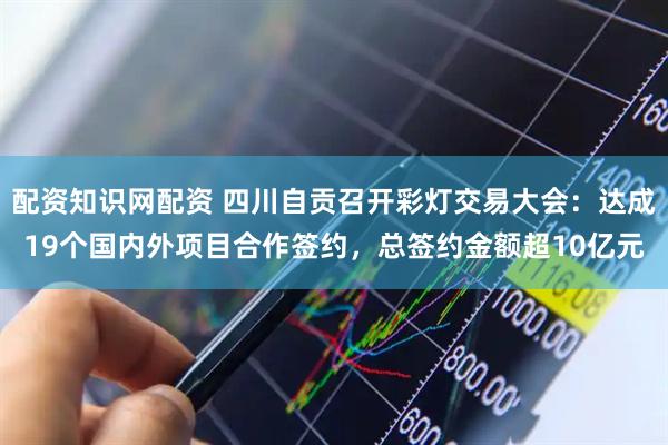 配资知识网配资 四川自贡召开彩灯交易大会：达成19个国内外项目合作签约，总签约金额超10亿元