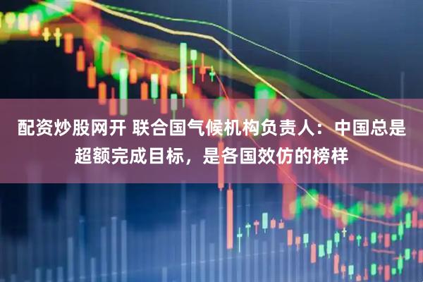 配资炒股网开 联合国气候机构负责人：中国总是超额完成目标，是各国效仿的榜样