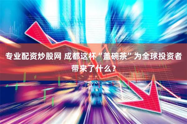 专业配资炒股网 成都这杯“盖碗茶”为全球投资者带来了什么？