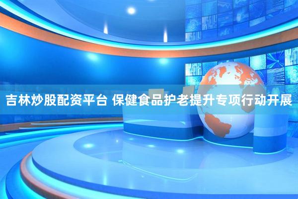 吉林炒股配资平台 保健食品护老提升专项行动开展