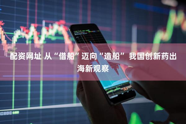 配资网址 从“借船”迈向“造船” 我国创新药出海新观察
