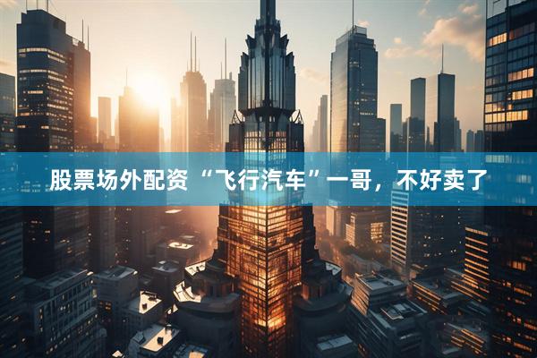 股票场外配资 “飞行汽车”一哥，不好卖了