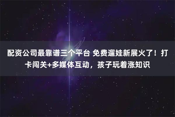 配资公司最靠谱三个平台 免费遛娃新展火了！打卡闯关+多媒体互动，孩子玩着涨知识