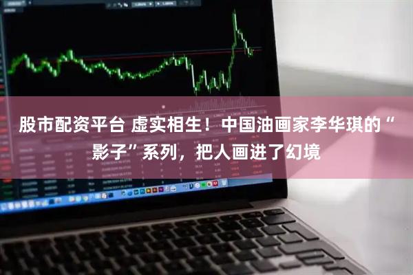 股市配资平台 虚实相生！中国油画家李华琪的“影子”系列，把人画进了幻境
