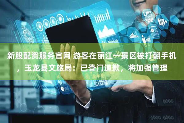 新股配资服务官网 游客在丽江一景区被打翻手机，玉龙县文旅局：已登门道歉，将加强管理